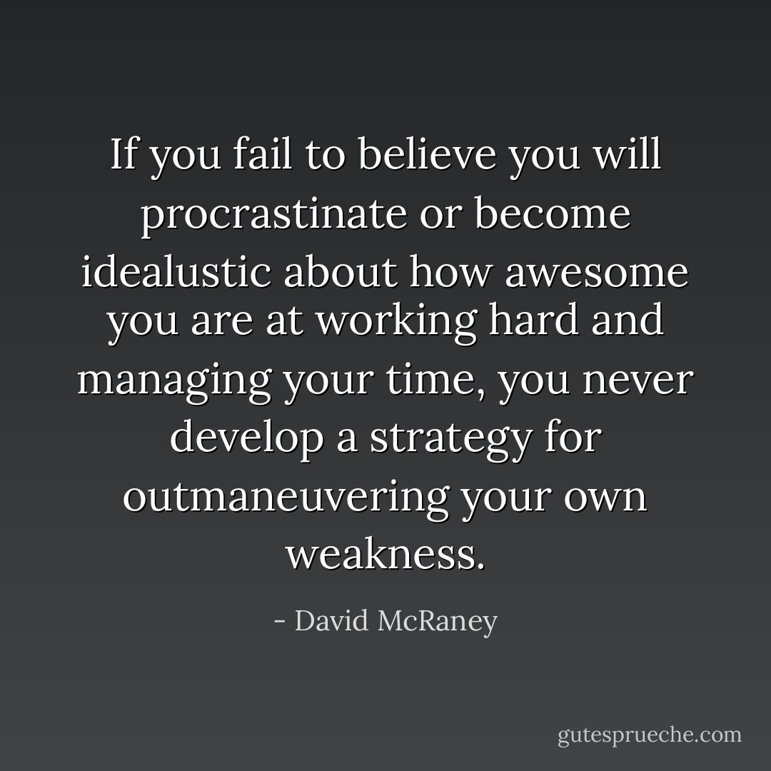 If you fail to believe you will procrastinate or become idealustic about how awesome you are at working hard and managing your time, you never develop a strategy for outmaneuvering your own weakness. - David McRaney