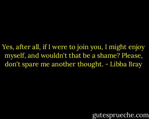 Yes, after all, if I were to join you, I might enjoy myself, and wouldn't that be a shame? Please, don't spare me another thought. - Libba Bray