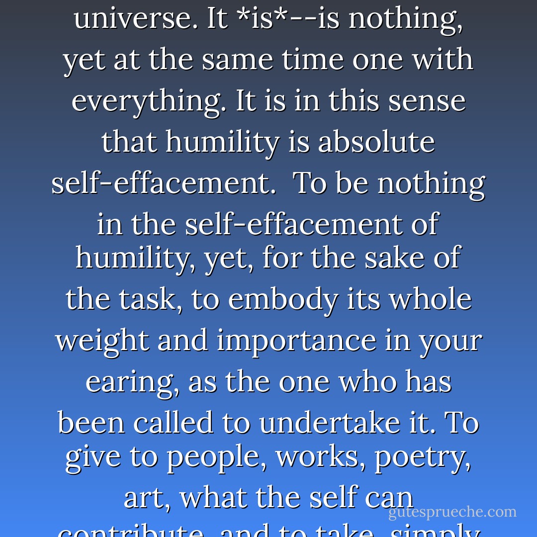 Humility is just as much the opposite of self-abasement as it is of self-exaltation. To be humble is not to make comparisons. Secure in its reality, the self is neither better nor worse, bigger nor smaller, than anything else in the universe. It *is*--is nothing, yet at the same time one with everything. It is in this sense that humility is absolute self-effacement.<br /><br />To be nothing in the self-effacement of humility, yet, for the sake of the task, to embody its whole weight and importance in your earing, as the one who has been called to undertake it. To give to people, works, poetry, art, what the self can contribute, and to take, simply and freely, what belongs to it by reason of its identity. Praise and blame, the winds of success and adversity, blow over such a life without leaving a trace or upsetting its balance. - Dag Hammarskjöld
