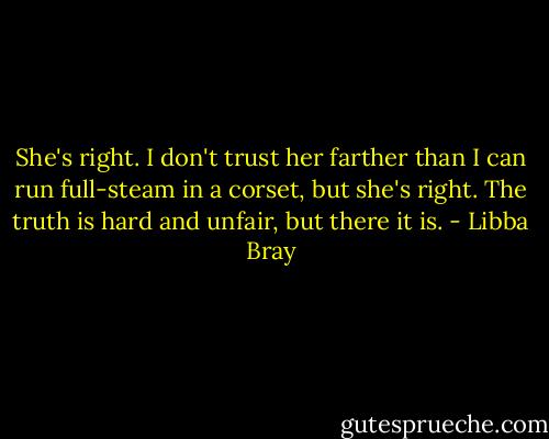 She's right. I don't trust her farther than I can run full-steam in a corset, but she's right. The truth is hard and unfair, but there it is. - Libba Bray