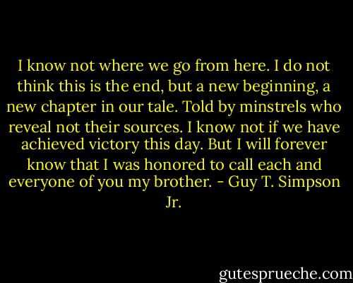 I know not where we go from here. I do not think this is the end, but a new beginning, a new chapter in our tale. Told by minstrels who reveal not their sources. I know not if we have achieved victory this day. But I will forever know that I was honored to call each and everyone of you my brother. - Guy T. Simpson Jr.