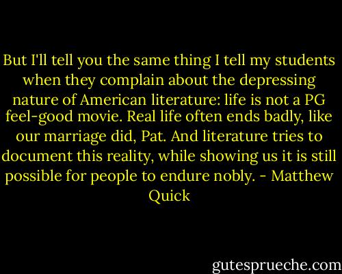 But I'll tell you the same thing I tell my students when they complain about the depressing nature of American literature: life is not a PG feel-good movie. Real life often ends badly, like our marriage did, Pat. And literature tries to document this reality, while showing us it is still possible for people to endure nobly. - Matthew Quick