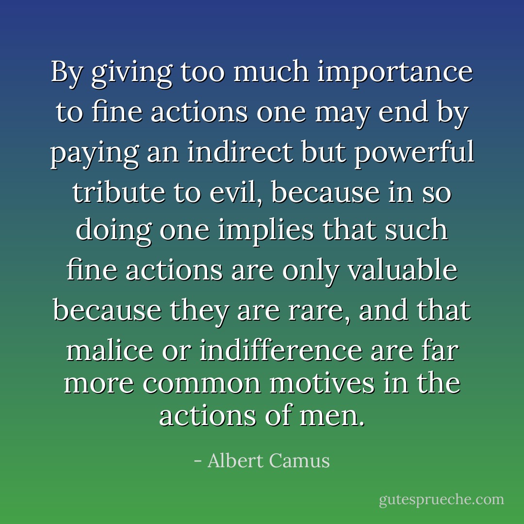 By giving too much importance to fine actions one may end by paying an indirect but powerful tribute to evil, because in so doing one implies that such fine actions are only valuable because they are rare, and that malice or indifference are far more common motives in the actions of men. - Albert Camus