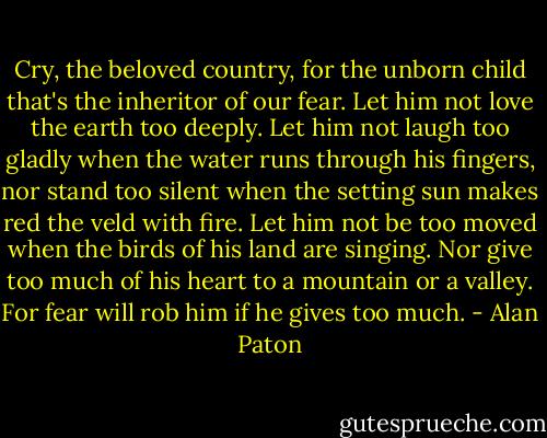 Cry, the beloved country, for the unborn child that's the inheritor of our fear. Let him not love the earth too deeply. Let him not laugh too gladly when the water runs through his fingers, nor stand too silent when the setting sun makes red the veld with fire. Let him not be too moved when the birds of his land are singing. Nor give too much of his heart to a mountain or a valley. For fear will rob him if he gives too much. - Alan Paton