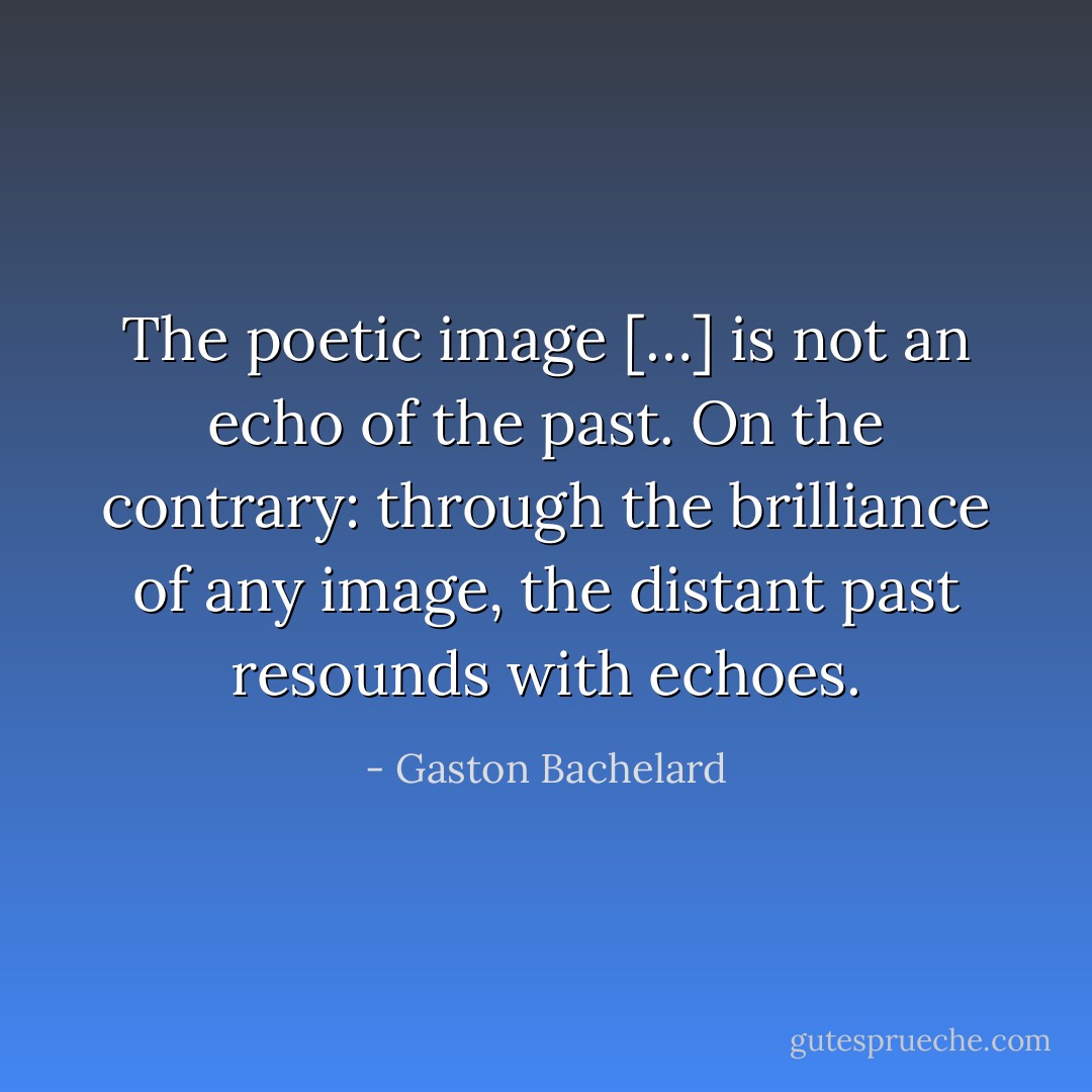 The poetic image […] is not an echo of the past. On the contrary: through the brilliance of any image, the distant past resounds with echoes. - Gaston Bachelard