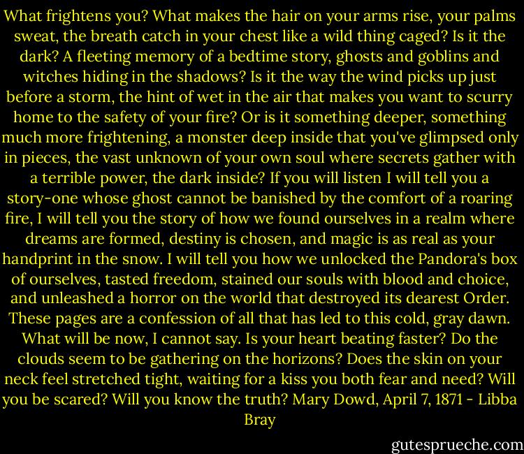 What frightens you?<br />What makes the hair on your arms rise, your palms sweat, the breath catch in your chest like a wild thing caged?<br />Is it the dark? A fleeting memory of a bedtime story, ghosts and goblins and witches hiding in the shadows? Is it the way the wind picks up just before a storm, the hint of wet in the air that makes you want to scurry home to the safety of your fire?<br />Or is it something deeper, something much more frightening, a monster deep inside that you've glimpsed only in pieces, the vast unknown of your own soul where secrets gather with a terrible power, the dark inside?<br />If you will listen I will tell you a story-one whose ghost cannot be banished by the comfort of a roaring fire, I will tell you the story of how we found ourselves in a realm where dreams are formed, destiny is chosen, and magic is as real as your handprint in the snow. I will tell you how we unlocked the Pandora's box of ourselves, tasted freedom, stained our souls with blood and choice, and unleashed a horror on the world that destroyed its dearest Order. These pages are a confession of all that has led to this cold, gray dawn. What will be now, I cannot say.<br />Is your heart beating faster?<br />Do the clouds seem to be gathering on the horizons?<br />Does the skin on your neck feel stretched tight, waiting for a kiss you both fear and need?<br />Will you be scared?<br />Will you know the truth?<br />Mary Dowd, April 7, 1871 - Libba Bray