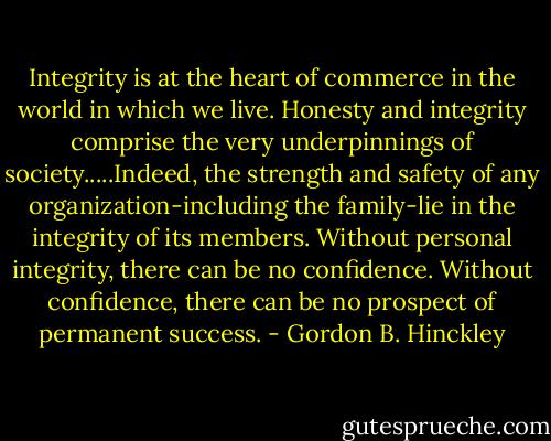 Integrity is at the heart of commerce in the world in which we live. Honesty and integrity comprise the very underpinnings of society.....Indeed, the strength and safety of any organization-including the family-lie in the integrity of its members. Without personal integrity, there can be no confidence. Without confidence, there can be no prospect of permanent success. - Gordon B. Hinckley