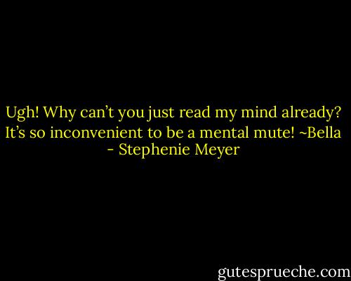 Ugh! Why can’t you just read my mind already? It’s so inconvenient to be a mental mute! ~Bella - Stephenie Meyer