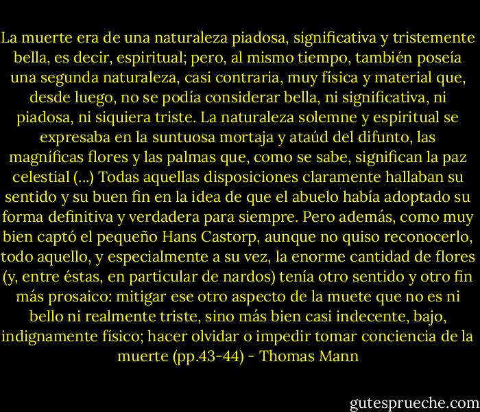 La muerte era de una naturaleza piadosa, significativa y tristemente bella, es decir, espiritual; pero, al mismo tiempo, también poseía una segunda naturaleza, casi contraria, muy física y material que, desde luego, no se podía considerar bella, ni significativa, ni piadosa, ni siquiera triste. La naturaleza solemne y espiritual se expresaba en la suntuosa mortaja y ataúd del difunto, las magníficas flores y las palmas que, como se sabe, significan la paz celestial (...) Todas aquellas disposiciones claramente hallaban su sentido y su buen fin en la idea de que el abuelo había adoptado su forma definitiva y verdadera para siempre. Pero además, como muy bien captó el pequeño Hans Castorp, aunque no quiso reconocerlo, todo aquello, y especialmente a su vez, la enorme cantidad de flores (y, entre éstas, en particular de nardos) tenía otro sentido y otro fin más prosaico: mitigar ese otro aspecto de la muete que no es ni bello ni realmente triste, sino más bien casi indecente, bajo, indignamente físico; hacer olvidar o impedir tomar conciencia de la muerte (pp.43-44) - Thomas Mann
