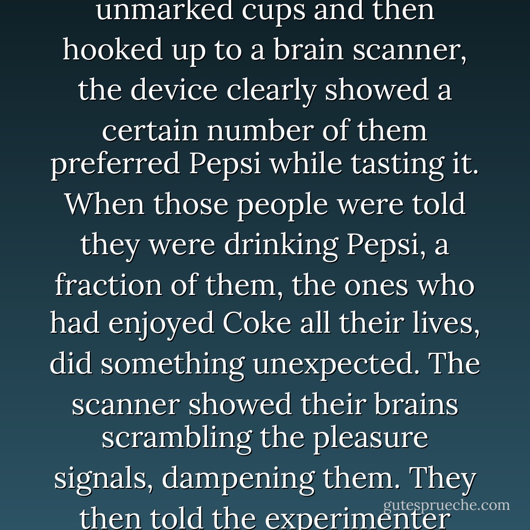 In experiments at Baylor University where people were given Coke and Pepsi in unmarked cups and then hooked up to a brain scanner, the device clearly showed a certain number of them preferred Pepsi while tasting it. When those people were told they were drinking Pepsi, a fraction of them, the ones who had enjoyed Coke all their lives, did something unexpected. The scanner showed their brains scrambling the pleasure signals, dampening them. They then told the experimenter afterward they had preferred Coke in the taste tests. - David McRaney