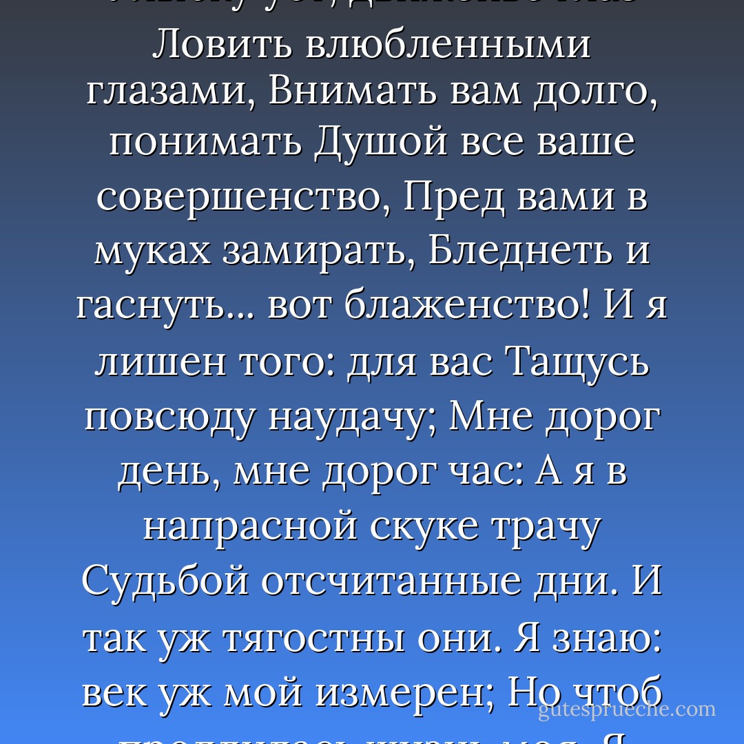 Предвижу все: вас оскорбит<br />Печальной тайны объясненье.<br />Какое горькое презренье<br />Ваш гордый взгляд изобразит!<br />Чего хочу? с какою целью<br />Открою душу вам свою?<br />Какому злобному веселью,<br />Быть может, повод подаю!<br />Случайно вас когда-то встретя,<br />В вас искру нежности заметя,<br />Я ей поверить не посмел:<br />Привычке милой не дал ходу;<br />Свою постылую свободу<br />Я потерять не захотел.<br />Еще одно нас разлучило...<br />Несчастной жертвой Ленский пал...<br />Ото всего, что сердцу мило,<br />Тогда я сердце оторвал;<br />Чужой для всех, ничем не связан,<br />Я думал: вольность и покой<br />Замена счастью. Боже мой!<br />Как я ошибся, как наказан.<br />Нет, поминутно видеть вас,<br />Повсюду следовать за вами,<br />Улыбку уст, движенье глаз<br />Ловить влюбленными глазами,<br />Внимать вам долго, понимать<br />Душой все ваше совершенство,<br />Пред вами в муках замирать,<br />Бледнеть и гаснуть... вот блаженство!<br />И я лишен того: для вас<br />Тащусь повсюду наудачу;<br />Мне дорог день, мне дорог час:<br />А я в напрасной скуке трачу<br />Судьбой отсчитанные дни.<br />И так уж тягостны они.<br />Я знаю: век уж мой измерен;<br />Но чтоб продлилась жизнь моя,<br />Я утром должен быть уверен,<br />Что с вами днем увижусь я...<br />Боюсь: в мольбе моей смиренной<br />Увидит ваш суровый взор<br />Затеи хитрости презренной —<br />И слышу гневный ваш укор.<br />Когда б вы знали, как ужасно<br />Томиться жаждою любви,<br />Пылать — и разумом всечасно<br />Смирять волнение в крови;<br />Желать обнять у вас колени<br />И, зарыдав, у ваших ног<br />Излить мольбы, признанья, пени,<br />Все, все, что выразить бы мог,<br />А между тем притворным хладом<br />Вооружать и речь и взор,<br />Вести спокойный разговор,<br />Глядеть на вас веселым взглядом!..<br />Но так и быть: я сам себе<br />Противиться не в силах боле;<br />Все решено: я в вашей воле<br />И предаюсь моей судьбе. - Alexander Pushkin