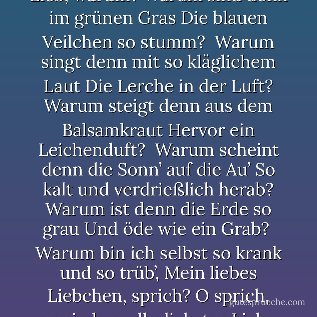 XXIII.<br /><br />Warum sind denn die Rosen so blaß,<br />O sprich, mein Lieb, warum?<br />Warum sind denn im grünen Gras<br />Die blauen Veilchen so stumm?<br /><br />Warum singt denn mit so kläglichem Laut<br />Die Lerche in der Luft?<br />Warum steigt denn aus dem Balsamkraut<br />Hervor ein Leichenduft?<br /><br />Warum scheint denn die Sonn’ auf die Au’<br />So kalt und verdrießlich herab?<br />Warum ist denn die Erde so grau<br />Und öde wie ein Grab?<br /><br />Warum bin ich selbst so krank und so trüb’,<br />Mein liebes Liebchen, sprich?<br />O sprich, mein herzallerliebstes Lieb,<br />Warum verließest du mich? - Heinrich Heine