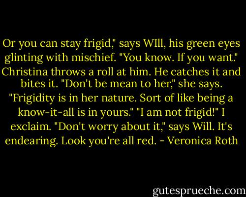Or you can stay frigid," says WIll, his green eyes glinting with mischief. "You know. If you want." Christina throws a roll at him. He catches it and bites it. "Don't be mean to her," she says. "Frigidity is in her nature. Sort of like being a know-it-all is in yours." "I am not frigid!" I exclaim. "Don't worry about it," says Will. It's endearing. Look you're all red. - Veronica Roth