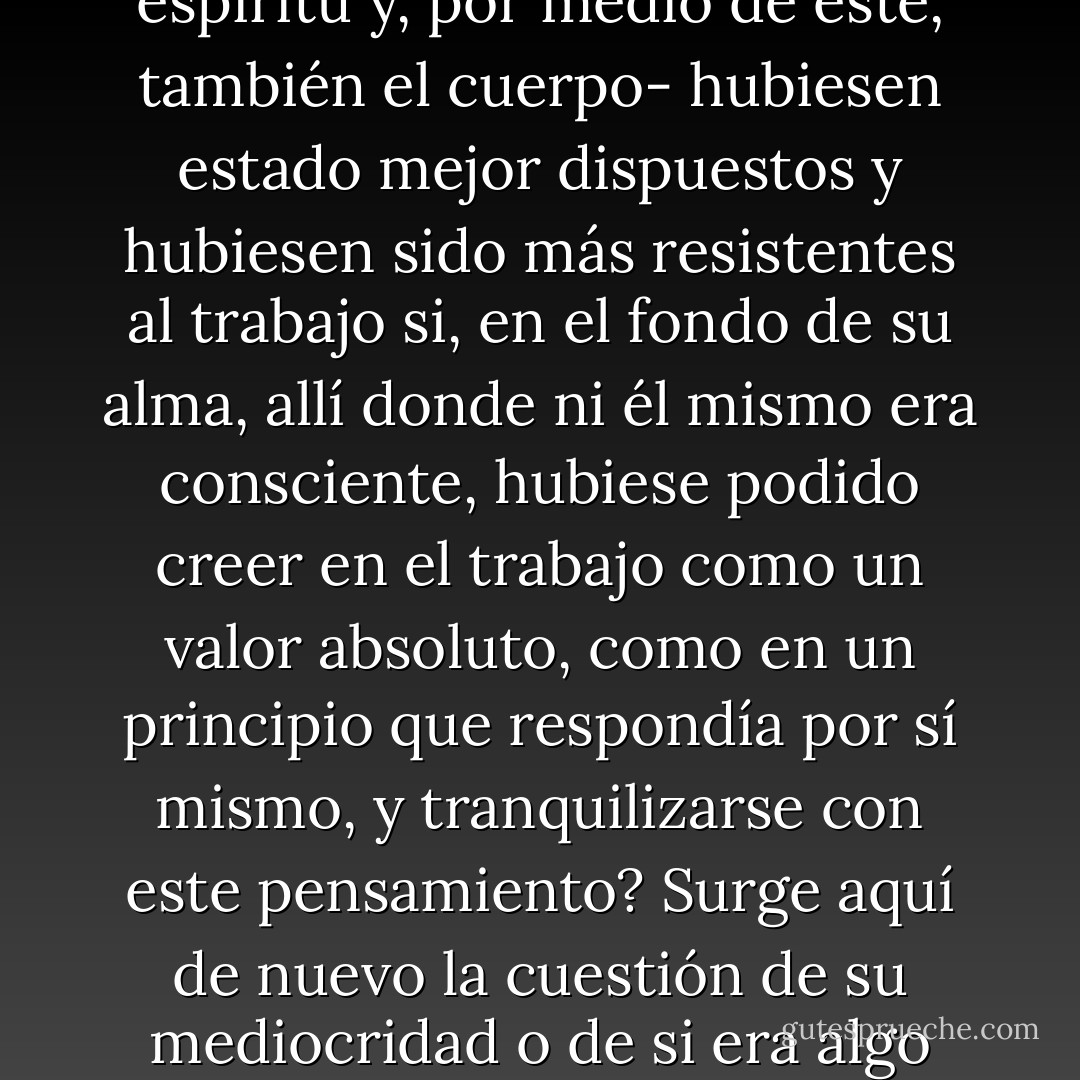 Esta contradicción hacia el trabajo necesariamente debía ser resuelta. ¿Había que suponer que tanto su cuerpo como su espíritu -primero el espíritu y, por medio de éste, también el cuerpo- hubiesen estado mejor dispuestos y hubiesen sido más resistentes al trabajo si, en el fondo de su alma, allí donde ni él mismo era consciente, hubiese podido creer en el trabajo como un valor absoluto, como en un principio que respondía por sí mismo, y tranquilizarse con este pensamiento? Surge aquí de nuevo la cuestión de su mediocridad o de si era algo más que mediocre, cuestión a la que no vamos a dar ninguna respuesta concluyente (pp.53-54). - Thomas Maan