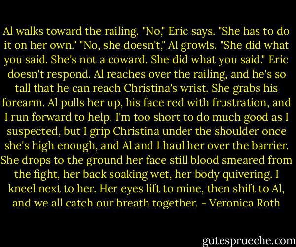 Al walks toward the railing. "No," Eric says. "She has to do it on her own." "No, she doesn't," Al growls. "She did what you said. She's not a coward. She did what you said." Eric doesn't respond. Al reaches over the railing, and he's so tall that he can reach Christina's wrist. She grabs his forearm. Al pulls her up, his face red with frustration, and I run forward to help. I'm too short to do much good as I suspected, but I grip Christina under the shoulder once she's high enough, and Al and I haul her over the barrier. She drops to the ground her face still blood smeared from the fight, her back soaking wet, her body quivering. I kneel next to her. Her eyes lift to mine, then shift to Al, and we all catch our breath together. - Veronica Roth