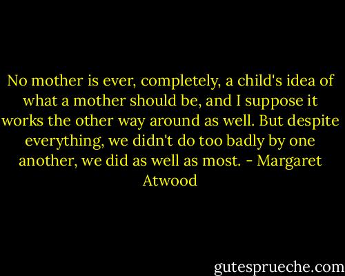 No mother is ever, completely, a child's idea of what a mother should be, and I suppose it works the other way around as well. But despite everything, we didn't do too badly by one another, we did as well as most. - Margaret Atwood