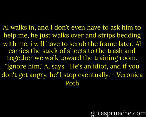 Al walks in, and I don't even have to ask him to help me, he just walks over and strips bedding with me. i will have to scrub the frame later. Al carries the stack of sheets to the trash and together we walk toward the training room. "Ignore him," Al says. "He's an idiot, and if you don't get angry, he'll stop eventually. - Veronica Roth