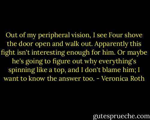 Out of my peripheral vision, I see Four shove the door open and walk out. Apparently this fight isn't interesting enough for him. Or maybe he's going to figure out why everything's spinning like a top, and I don't blame him; I want to know the answer too. - Veronica Roth