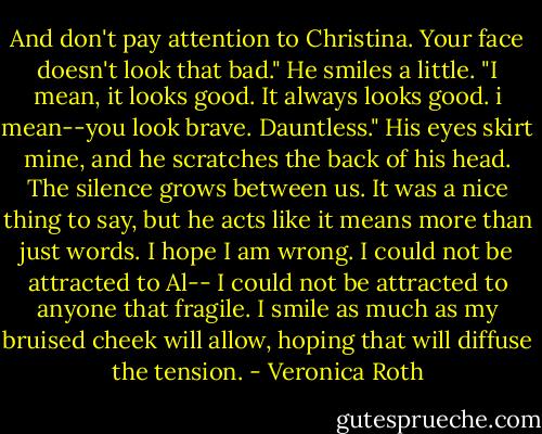 And don't pay attention to Christina. Your face doesn't look that bad." He smiles a little. "I mean, it looks good. It always looks good. i mean--you look brave. Dauntless." His eyes skirt mine, and he scratches the back of his head. The silence grows between us. It was a nice thing to say, but he acts like it means more than just words. I hope I am wrong. I could not be attracted to Al-- I could not be attracted to anyone that fragile. I smile as much as my bruised cheek will allow, hoping that will diffuse the tension. - Veronica Roth