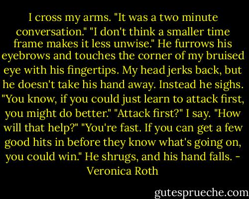 I cross my arms. "It was a two minute conversation." "I don't think a smaller time frame makes it less unwise." He furrows his eyebrows and touches the corner of my bruised eye with his fingertips. My head jerks back, but he doesn't take his hand away. Instead he sighs. "You know, if you could just learn to attack first, you might do better." "Attack first?" I say. "How will that help?" "You're fast. If you can get a few good hits in before they know what's going on, you could win." He shrugs, and his hand falls. - Veronica Roth
