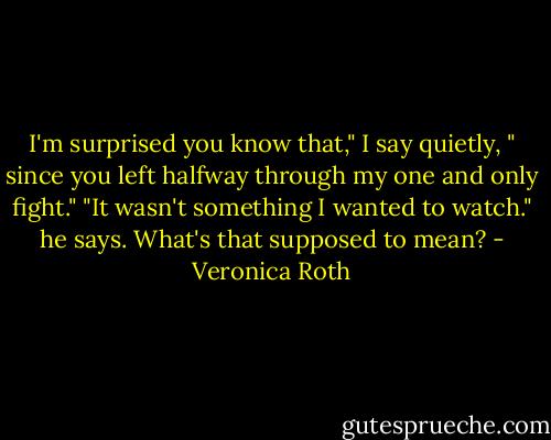 I'm surprised you know that," I say quietly, " since you left halfway through my one and only fight." "It wasn't something I wanted to watch." he says. What's that supposed to mean? - Veronica Roth