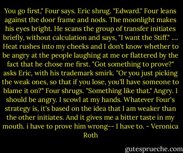 You go first," Four says. Eric shrug. "Edward." Four leans against the door frame and nods. The moonlight makes his eyes bright. He scans the group of transfer initiates briefly, without calculation and says, "I want the Stiff." ....<br />Heat rushes into my cheeks and I don't know whether to be angry at the people laughing at me or flattered by the fact that he chose me first. "Got something to prove?" asks Eric, with his trademark smirk. "Or you just picking the weak ones, so that if you lose, you'll have someone to blame it on?" Four shrugs. "Something like that." Angry. I should be angry. I scowl at my hands. Whatever Four's strategy is, it's based on the idea that I am weaker than the other initiates. And it gives me a bitter taste in my mouth. i have to prove him wrong-- I have to. - Veronica Roth