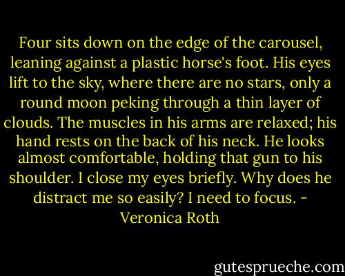 Four sits down on the edge of the carousel, leaning against a plastic horse's foot. His eyes lift to the sky, where there are no stars, only a round moon peking through a thin layer of clouds. The muscles in his arms are relaxed; his hand rests on the back of his neck. He looks almost comfortable, holding that gun to his shoulder. I close my eyes briefly. Why does he distract me so easily? I need to focus. - Veronica Roth
