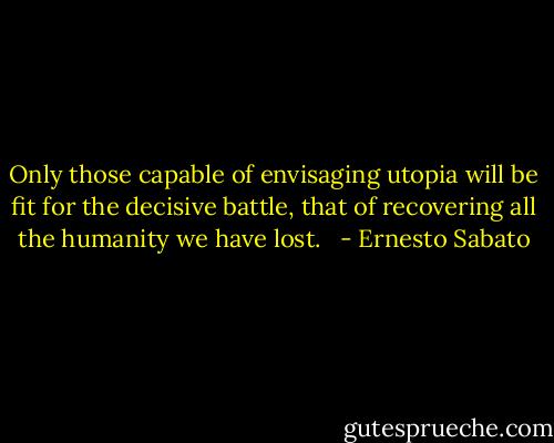 Only those capable of envisaging utopia will be fit for the decisive battle, that of recovering all the humanity we have lost.<br />  - Ernesto Sabato