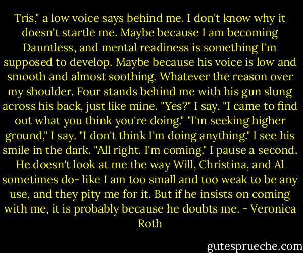 Tris," a low voice says behind me. I don't know why it doesn't startle me. Maybe because I am becoming Dauntless, and mental readiness is something I'm supposed to develop. Maybe because his voice is low and smooth and almost soothing. Whatever the reason over my shoulder. Four stands behind me with his gun slung across his back, just like mine. "Yes?" I say. "I came to find out what you think you're doing." "I'm seeking higher ground," I say. "I don't think I'm doing anything." I see his smile in the dark. "All right. I'm coming." I pause a second. He doesn't look at me the way Will, Christina, and Al sometimes do- like I am too small and too weak to be any use, and they pity me for it. But if he insists on coming with me, it is probably because he doubts me. - Veronica Roth