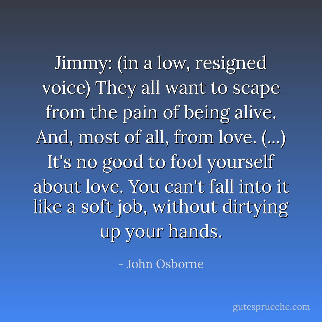Jimmy: (in a low, resigned voice) They all want to scape from the pain of being alive. And, most of all, from love. (...) It's no good to fool yourself about love. You can't fall into it like a soft job, without dirtying up your hands. - John Osborne