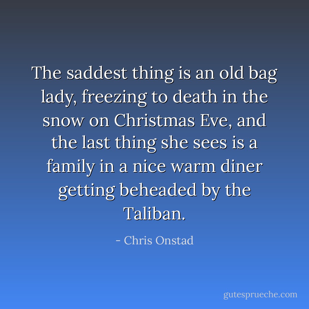 The saddest thing is an old bag lady, freezing to death in the snow on Christmas Eve, and the last thing she sees is a family in a nice warm diner getting beheaded by the Taliban. - Chris Onstad