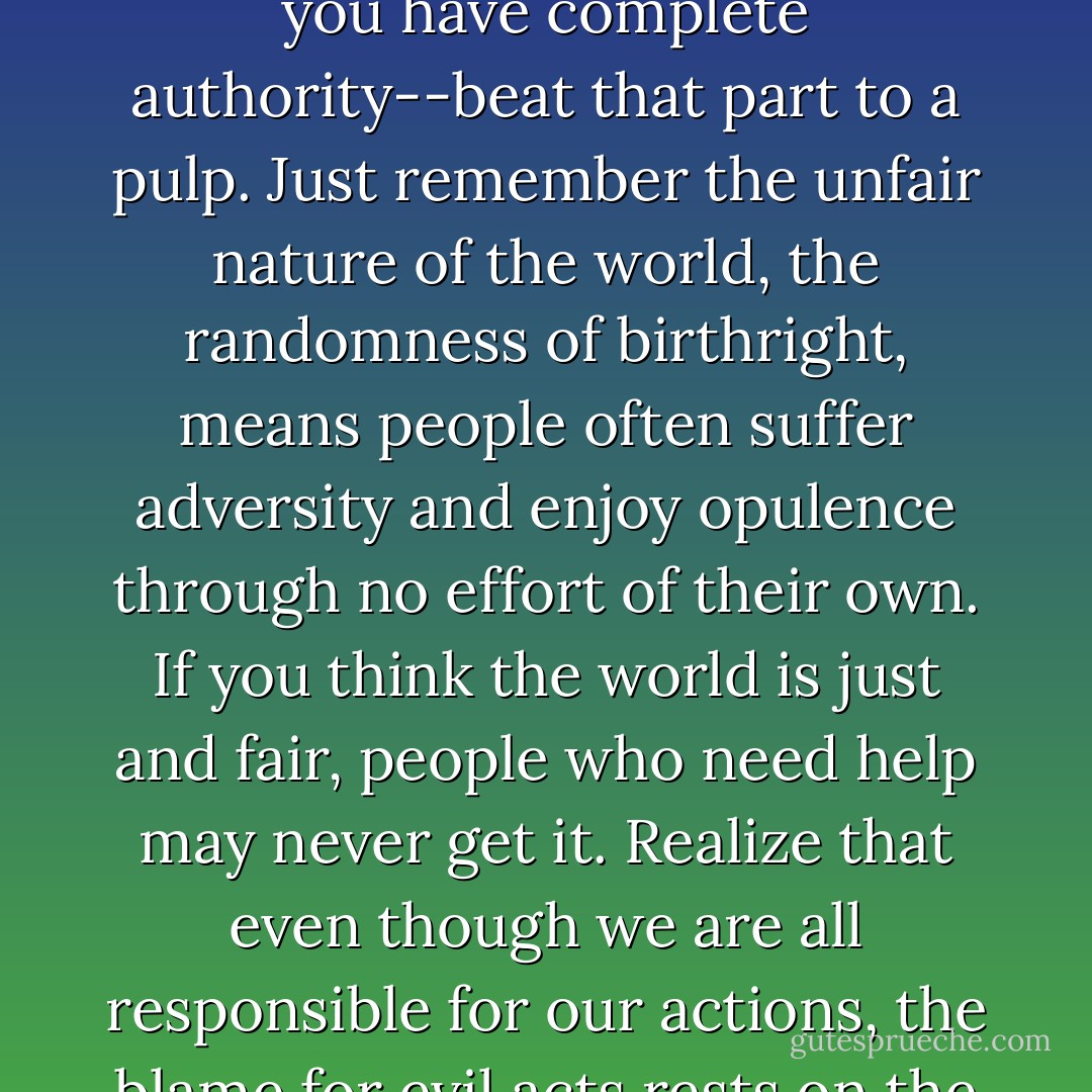 To be sure, you would like to live in a world where people in white hats bring people in black hats to justice, but you don't.<br />Don't let this discourage you, though. You can accept that life is unfair and still relish it. You aren't in total control of your life, but there is a nice big chunk of your life over which you have complete authority--beat that part to a pulp. Just remember the unfair nature of the world, the randomness of birthright, means people often suffer adversity and enjoy opulence through no effort of their own. If you think the world is just and fair, people who need help may never get it. Realize that even though we are all responsible for our actions, the blame for evil acts rests on the perpetrator and never the victim. No one deserves to be raped or bullied, robbed or murdered. To make the world more just and fair, you have to make it harder for evil to thrive, and you can't do this just by reducing the number of its potential targets. - David McRaney