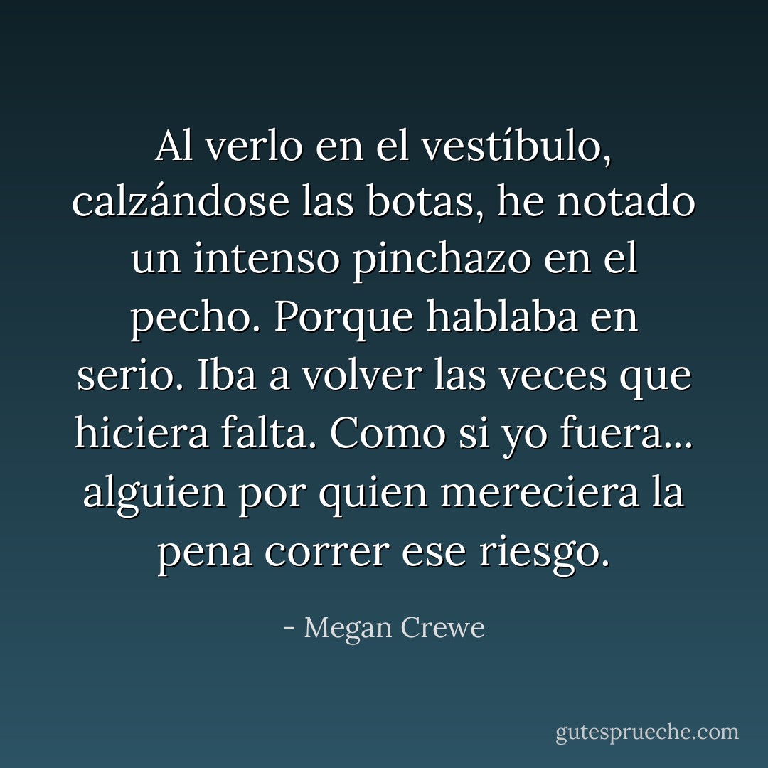 Al verlo en el vestíbulo, calzándose las botas, he notado un intenso pinchazo en el pecho. Porque hablaba en serio. Iba a volver las veces que hiciera falta. Como si yo fuera... alguien por quien mereciera la pena correr ese riesgo. - Megan Crewe