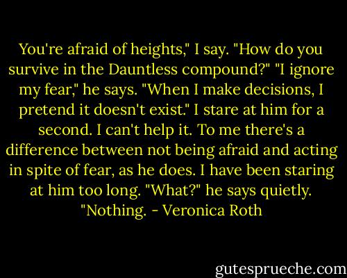 You're afraid of heights," I say. "How do you survive in the Dauntless compound?" "I ignore my fear," he says. "When I make decisions, I pretend it doesn't exist." I stare at him for a second. I can't help it. To me there's a difference between not being afraid and acting in spite of fear, as he does. I have been staring at him too long. "What?" he says quietly. "Nothing. - Veronica Roth