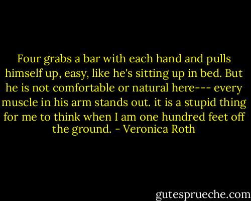 Four grabs a bar with each hand and pulls himself up, easy, like he's sitting up in bed. But he is not comfortable or natural here--- every muscle in his arm stands out. it is a stupid thing for me to think when I am one hundred feet off the ground. - Veronica Roth