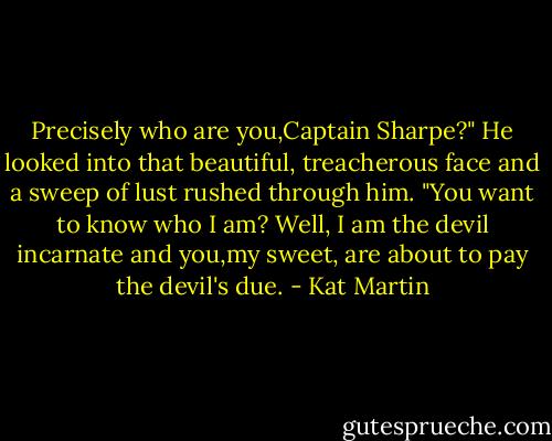 Precisely who are you,Captain Sharpe?"<br />He looked into that beautiful, treacherous face and a sweep of lust rushed through him. "You want to know who I am? Well, I am the devil incarnate and you,my sweet, are about to pay the devil's due. - Kat Martin