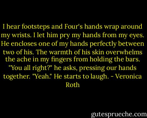 I hear footsteps and Four's hands wrap around my wrists. I let him pry my hands from my eyes. He encloses one of my hands perfectly between two of his. The warmth of his skin overwhelms the ache in my fingers from holding the bars. "You all right?" he asks, pressing our hands together.<br />"Yeah."<br />He starts to laugh. - Veronica Roth