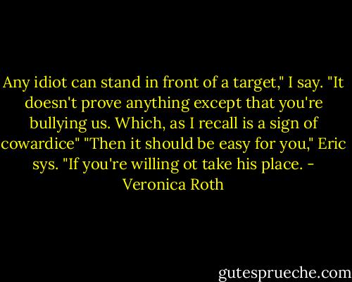 Any idiot can stand in front of a target," I say. "It doesn't prove anything except that you're bullying us. Which, as I recall is a sign of cowardice" "Then it should be easy for you," Eric sys. "If you're willing ot take his place. - Veronica Roth