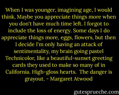 When I was younger, imagining age, I would think, Maybe you appreciate things more when you don't have much time left. I forgot to include the loss of energy. Some days I do appreciate things more, eggs, flowers, but then I decide I'm only having an attack of sentimentality, my brain going pastel Technicolor, like a beautiful-sunset greeting cards they used to make so many of in California. High-gloss hearts. <br />The danger is grayout. - Margaret Atwood