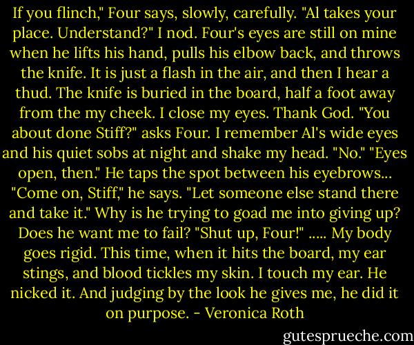 If you flinch," Four says, slowly, carefully. "Al takes your place. Understand?" I nod. Four's eyes are still on mine when he lifts his hand, pulls his elbow back, and throws the knife. It is just a flash in the air, and then I hear a thud. The knife is buried in the board, half a foot away from the my cheek. I close my eyes. Thank God. "You about done Stiff?" asks Four. I remember Al's wide eyes and his quiet sobs at night and shake my head. "No." "Eyes open, then." He taps the spot between his eyebrows...<br />"Come on, Stiff," he says. "Let someone else stand there and take it." Why is he trying to goad me into giving up? Does he want me to fail? "Shut up, Four!"<br />.....<br />My body goes rigid. This time, when it hits the board, my ear stings, and blood tickles my skin. I touch my ear. He nicked it. And judging by the look he gives me, he did it on purpose. - Veronica Roth