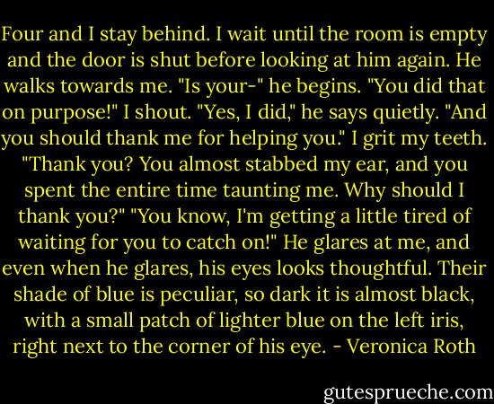 Four and I stay behind. I wait until the room is empty and the door is shut before looking at him again. He walks towards me. "Is your-" he begins. "You did that on purpose!" I shout. "Yes, I did," he says quietly. "And you should thank me for helping you." I grit my teeth. "Thank you? You almost stabbed my ear, and you spent the entire time taunting me. Why should I thank you?" "You know, I'm getting a little tired of waiting for you to catch on!" He glares at me, and even when he glares, his eyes looks thoughtful. Their shade of blue is peculiar, so dark it is almost black, with a small patch of lighter blue on the left iris, right next to the corner of his eye. - Veronica Roth
