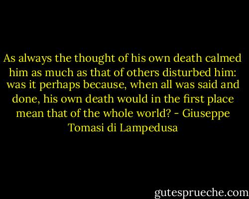 As always the thought of his own death calmed him as much as that of others disturbed him: was it perhaps because, when all was said and done, his own death would in the first place mean that of the whole world? - Giuseppe Tomasi di Lampedusa