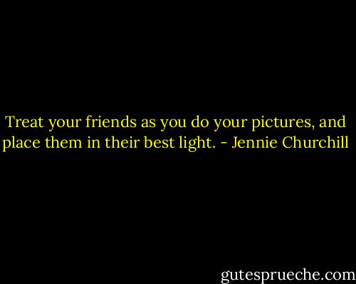 Treat your friends as you do your pictures, and place them in their best light. - Jennie Churchill