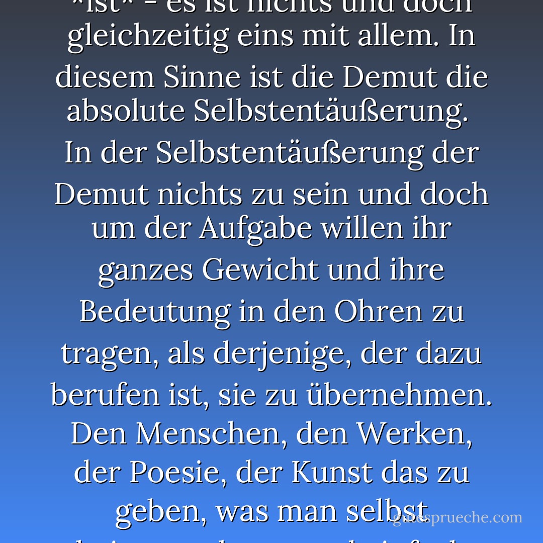Demut ist ebenso das Gegenteil von Selbsterniedrigung wie von Selbstüberhöhung. Demütig zu sein bedeutet, keine Vergleiche anzustellen. In der Gewissheit seiner Realität ist das Selbst weder besser noch schlechter, weder größer noch kleiner als alles andere im Universum. Es *ist* - es ist nichts und doch gleichzeitig eins mit allem. In diesem Sinne ist die Demut die absolute Selbstentäußerung.<br /><br />In der Selbstentäußerung der Demut nichts zu sein und doch um der Aufgabe willen ihr ganzes Gewicht und ihre Bedeutung in den Ohren zu tragen, als derjenige, der dazu berufen ist, sie zu übernehmen. Den Menschen, den Werken, der Poesie, der Kunst das zu geben, was man selbst beitragen kann, und einfach und frei zu nehmen, was einem aufgrund seiner Identität zusteht. Lob und Tadel, die Winde des Erfolgs und des Unglücks wehen über ein solches Leben, ohne Spuren zu hinterlassen oder das Gleichgewicht zu stören. - Dag Hammarskjöld<