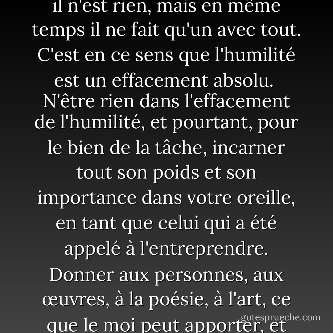 L'humilité est tout autant le contraire de l'humiliation que de l'exaltation. Être humble, c'est ne pas faire de comparaisons. Sûr de sa réalité, le moi n'est ni meilleur ni pire, ni plus grand ni plus petit que quoi que ce soit d'autre dans l'univers. Il *est* - il n'est rien, mais en même temps il ne fait qu'un avec tout. C'est en ce sens que l'humilité est un effacement absolu.<br /><br />N'être rien dans l'effacement de l'humilité, et pourtant, pour le bien de la tâche, incarner tout son poids et son importance dans votre oreille, en tant que celui qui a été appelé à l'entreprendre. Donner aux personnes, aux œuvres, à la poésie, à l'art, ce que le moi peut apporter, et prendre, simplement et librement, ce qui lui appartient en raison de son identité. Les louanges et les blâmes, les vents du succès et de l'adversité, soufflent sur une telle vie sans en laisser de trace ni en perturber l'équilibre. - Dag Hammarskjöld