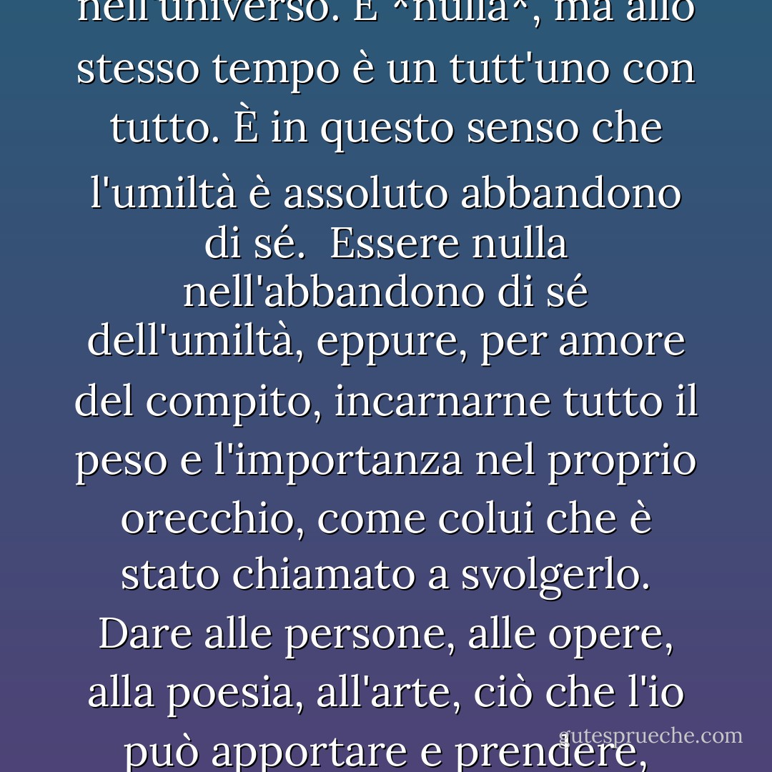 L'umiltà è l'opposto dell'abbattimento di sé e dell'esaltazione di sé. Essere umili significa non fare paragoni. Sicuro della sua realtà, l'io non è né migliore né peggiore, né più grande né più piccolo, di qualsiasi altra cosa nell'universo. È *nulla*, ma allo stesso tempo è un tutt'uno con tutto. È in questo senso che l'umiltà è assoluto abbandono di sé.<br /><br />Essere nulla nell'abbandono di sé dell'umiltà, eppure, per amore del compito, incarnarne tutto il peso e l'importanza nel proprio orecchio, come colui che è stato chiamato a svolgerlo. Dare alle persone, alle opere, alla poesia, all'arte, ciò che l'io può apportare e prendere, semplicemente e liberamente, ciò che gli appartiene in virtù della sua identità. Lode e biasimo, venti di successo e di avversità, soffiano su una vita di questo tipo senza lasciare traccia o alterarne l'equilibrio. - Dag Hammarskjöld