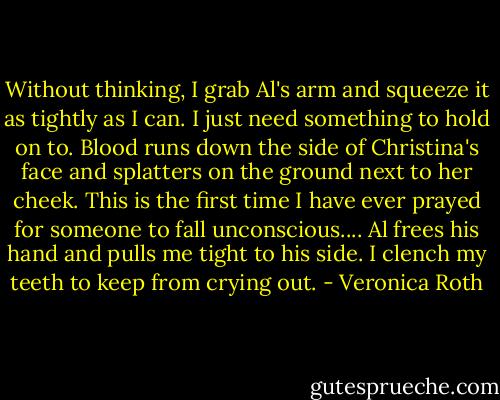 Without thinking, I grab Al's arm and squeeze it as tightly as I can. I just need something to hold on to. Blood runs down the side of Christina's face and splatters on the ground next to her cheek. This is the first time I have ever prayed for someone to fall unconscious....<br />Al frees his hand and pulls me tight to his side. I clench my teeth to keep from crying out. - Veronica Roth