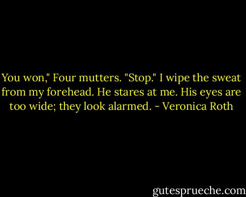 You won," Four mutters. "Stop." I wipe the sweat from my forehead. He stares at me. His eyes are too wide; they look alarmed. - Veronica Roth