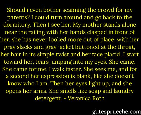 Should i even bother scanning the crowd for my parents? I could turn around and go back to the dormitory. Then I see her. My mother stands alone near the railing with her hands clasped in front of her. she has never looked more out of place, with her gray slacks and gray jacket buttoned at the throat, her hair in its simple twist and her face placid. I start toward her, tears jumping into my eyes. She came. She came for me. I walk faster. She sees me, and for a second her expression is blank, like she doesn't know who I am. Then her eyes light up, and she opens her arms. She smells like soap and laundry detergent. - Veronica Roth
