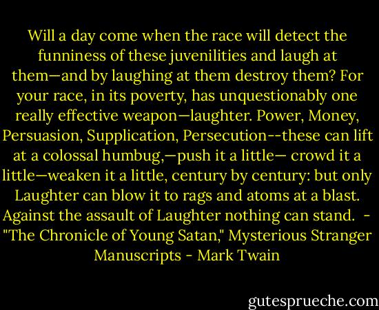 Will a day come when the race will detect the funniness of these juvenilities and laugh at them—and by laughing at them destroy them? For your race, in its poverty, has unquestionably one really effective weapon—laughter. Power, Money, Persuasion, Supplication, Persecution--these can lift at a colossal humbug,—push it a little— crowd it a little—weaken it a little, century by century: but only Laughter can blow it to rags and atoms at a blast. Against the assault of Laughter nothing can stand.<br /><br />- "The Chronicle of Young Satan," Mysterious Stranger Manuscripts - Mark Twain